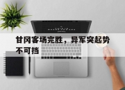 1xbet体育网站入口-关于甘冈客场完胜，异军突起势不可挡的信息